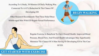 According To A Study, 30 Minutes Of Daily Walking Was
Connected To A 41% Reduction In The Chance Of
Developing ED.
Other Research Recommends That These Help Obese
Middle-aged Men With ED Regain Sexual Performance.
BEGIN WALKING
Regular Exercise Is Beneficial To One's Overall Health. Improved Blood
Pressure, Blood Flow, And Overall Health Advantages May Significantly
Minimize The Chance Of A Man Having Or Developing ED In The Case
Of ED.
GET STARTED WITH EXERCISE
 
