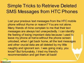 Simple Tricks to Retrieve Deleted 
SMS Messages from HTC Phones 
Lost your precious text messages from the HTC mobile 
phone without rhyme or reason? You are not alone. 
Many friends of mine complain to me that their text 
messages are always lost unexpectedly. I can identify 
the feeling of losing improtant data because I used to 
leave my phone at home without the phone screen 
unlocked, when I get back home, all the text messages 
and other crucial data are all deleted by my little 
naughty and ignorant son. I was going crazy, you 
know? But fortunately, I tried my friend's 
recommendation and get them all back! 
 