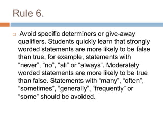 Rule 6.
 Avoid specific determiners or give-away
qualifiers. Students quickly learn that strongly
worded statements are more likely to be false
than true, for example, statements with
“never”, “no”, “all” or “always”. Moderately
worded statements are more likely to be true
than false. Statements with “many”, “often”,
“sometimes”, “generally”, “frequently” or
“some” should be avoided.
 