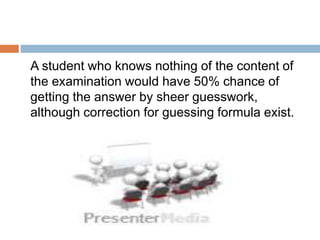 A student who knows nothing of the content of
the examination would have 50% chance of
getting the answer by sheer guesswork,
although correction for guessing formula exist.
 