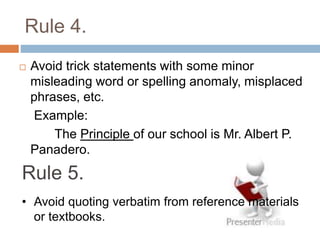 Rule 4.
 Avoid trick statements with some minor
misleading word or spelling anomaly, misplaced
phrases, etc.
Example:
The Principle of our school is Mr. Albert P.
Panadero.
Rule 5.
• Avoid quoting verbatim from reference materials
or textbooks.
 