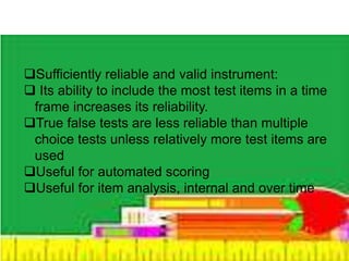 Sufficiently reliable and valid instrument: 
 Its ability to include the most test items in a time 
frame increases its reliability. 
True false tests are less reliable than multiple 
choice tests unless relatively more test items are 
used 
Useful for automated scoring 
Useful for item analysis, internal and over time 
 