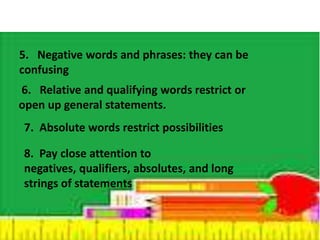 5. Negative words and phrases: they can be 
confusing 
6. Relative and qualifying words restrict or 
open up general statements. 
7. Absolute words restrict possibilities 
8. Pay close attention to 
negatives, qualifiers, absolutes, and long 
strings of statements 
 