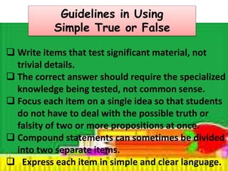 Guidelines in Using 
Simple True or False 
 Write items that test significant material, not 
trivial details. 
 The correct answer should require the specialized 
knowledge being tested, not common sense. 
 Focus each item on a single idea so that students 
do not have to deal with the possible truth or 
falsity of two or more propositions at once. 
 Compound statements can sometimes be divided 
into two separate items. 
 Express each item in simple and clear language. 
 