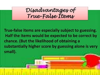 Disadvantages of 
True-False Items 
True-false items are especially subject to guessing. 
Half the items would be expected to be correct by 
chance. (But the likelihood of obtaining a 
substantially higher score by guessing alone is very 
small). 
 