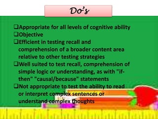 Do’s 
Appropriate for all levels of cognitive ability 
Objective 
Efficient in testing recall and 
comprehension of a broader content area 
relative to other testing strategies 
Well suited to test recall, comprehension of 
simple logic or understanding, as with "if-then" 
"causal/because" statements 
Not appropriate to test the ability to read 
or interpret complex sentences or 
understand complex thoughts 
 