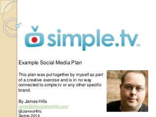 Example Social Media Plan
This plan was put together by myself as part
of a creative exercise and is in no way
connected to simple.tv or any other specific
brand.
By James Hills
james@aboutjameshills.com
@JamesHills
 