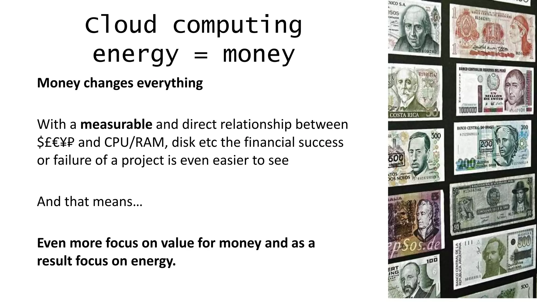 12
Cloud computing
energy = money
Money changes everything
With a measurable and direct relationship between
$£€¥₽ and CPU/RAM, disk etc the financial success
or failure of a project is even easier to see
And that means…
Even more focus on value for money and as a
result focus on energy.
 