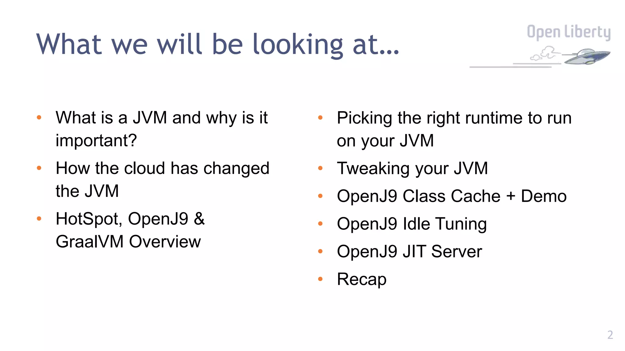 2
What we will be looking at…
• What is a JVM and why is it
important?
• How the cloud has changed
the JVM
• HotSpot, OpenJ9 &
GraalVM Overview
• Picking the right runtime to run
on your JVM
• Tweaking your JVM
• OpenJ9 Class Cache + Demo
• OpenJ9 Idle Tuning
• OpenJ9 JIT Server
• Recap
 