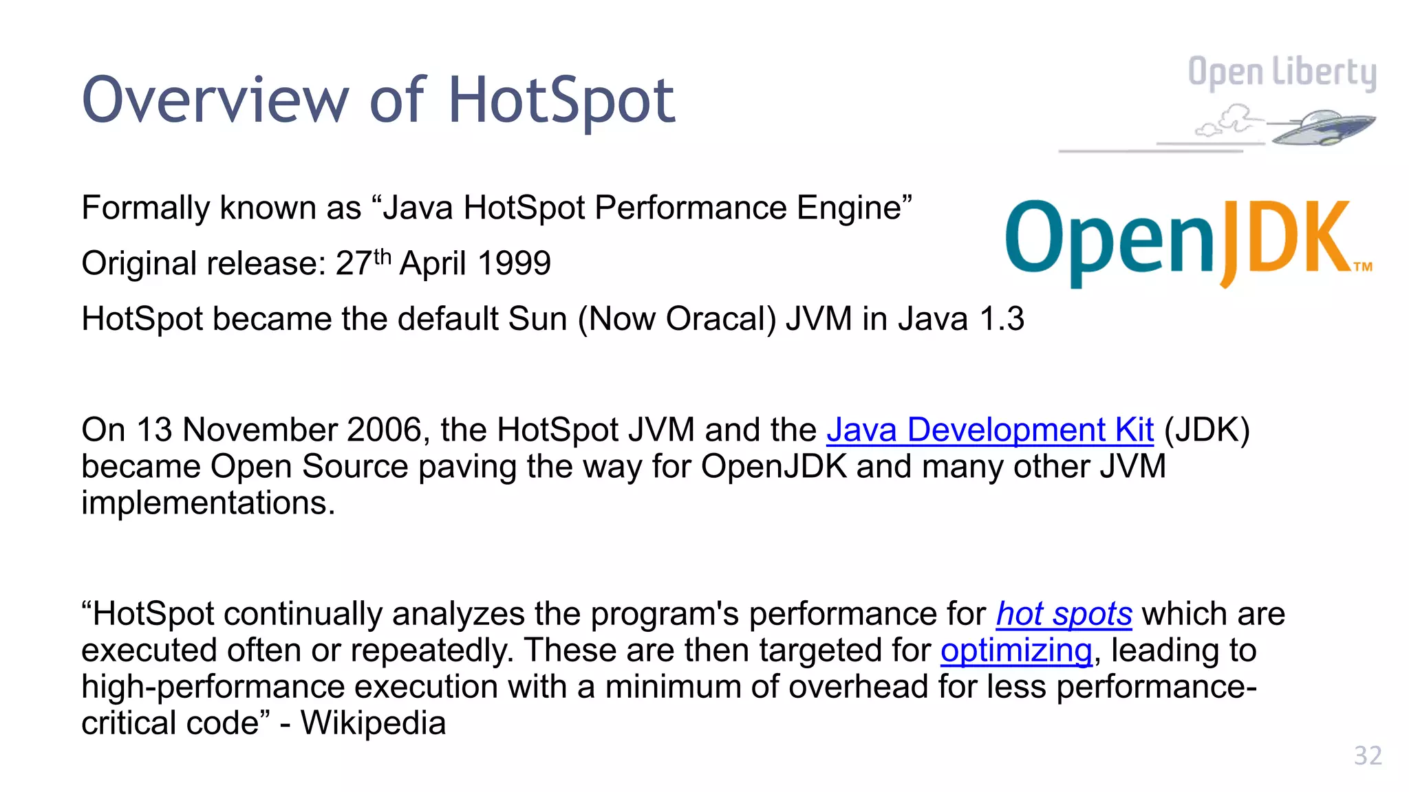 32
Overview of HotSpot
Formally known as “Java HotSpot Performance Engine”
Original release: 27th April 1999
HotSpot became the default Sun (Now Oracal) JVM in Java 1.3
On 13 November 2006, the HotSpot JVM and the Java Development Kit (JDK)
became Open Source paving the way for OpenJDK and many other JVM
implementations.
“HotSpot continually analyzes the program's performance for hot spots which are
executed often or repeatedly. These are then targeted for optimizing, leading to
high-performance execution with a minimum of overhead for less performance-
critical code” - Wikipedia
 