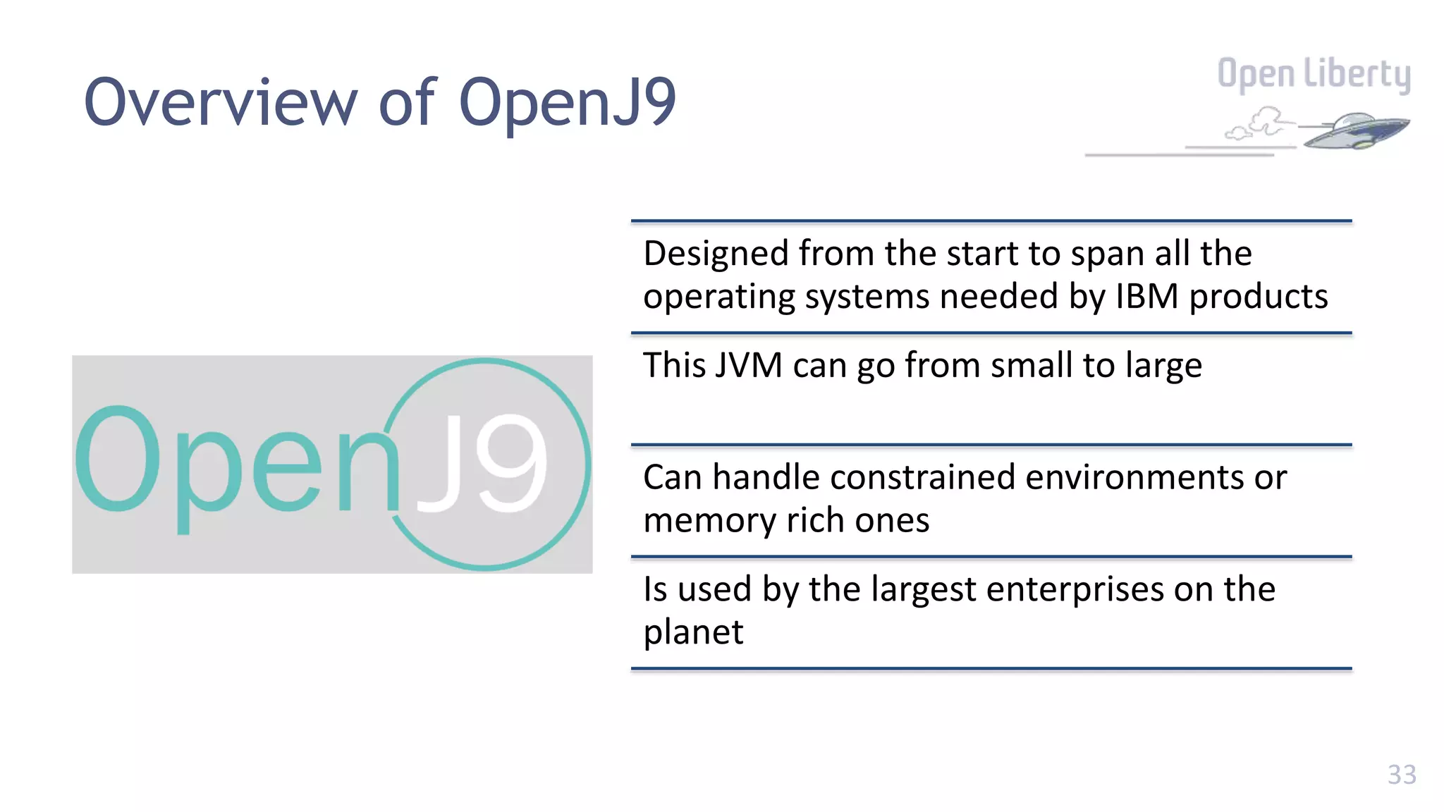 33
Overview of OpenJ9
Designed from the start to span all the
operating systems needed by IBM products
This JVM can go from small to large
Can handle constrained environments or
memory rich ones
Is used by the largest enterprises on the
planet
 