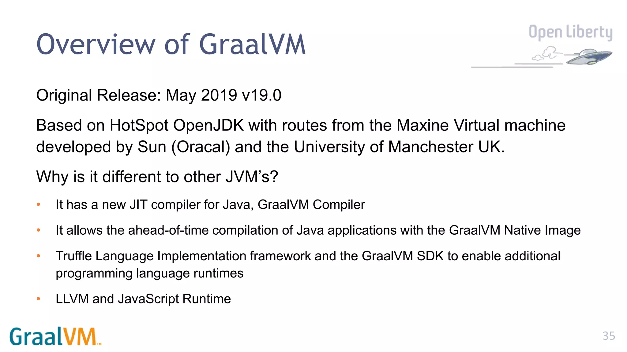 35
Overview of GraalVM
Original Release: May 2019 v19.0
Based on HotSpot OpenJDK with routes from the Maxine Virtual machine
developed by Sun (Oracal) and the University of Manchester UK.
Why is it different to other JVM’s?
• It has a new JIT compiler for Java, GraalVM Compiler
• It allows the ahead-of-time compilation of Java applications with the GraalVM Native Image
• Truffle Language Implementation framework and the GraalVM SDK to enable additional
programming language runtimes
• LLVM and JavaScript Runtime
 