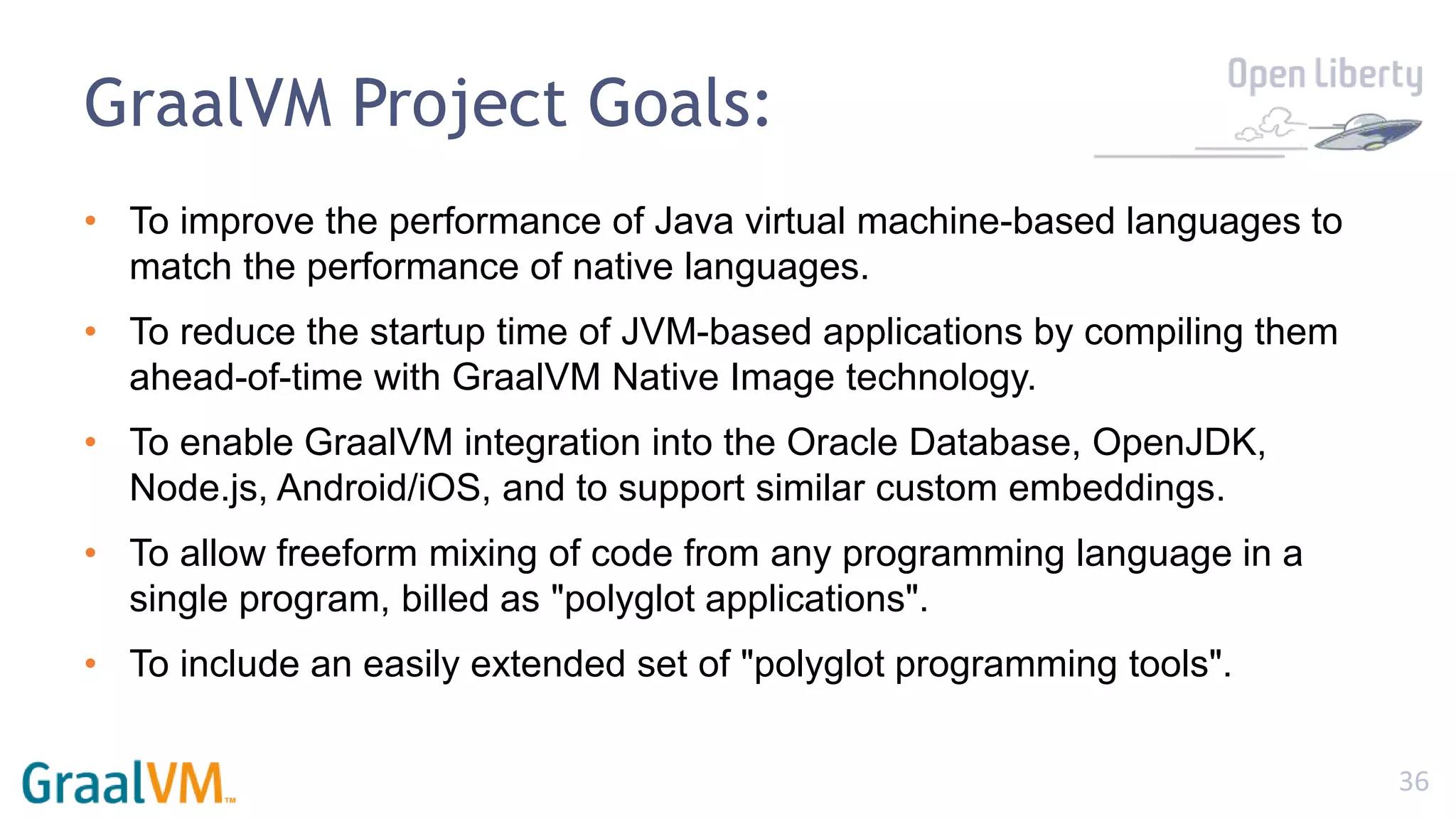 36
GraalVM Project Goals:
• To improve the performance of Java virtual machine-based languages to
match the performance of native languages.
• To reduce the startup time of JVM-based applications by compiling them
ahead-of-time with GraalVM Native Image technology.
• To enable GraalVM integration into the Oracle Database, OpenJDK,
Node.js, Android/iOS, and to support similar custom embeddings.
• To allow freeform mixing of code from any programming language in a
single program, billed as "polyglot applications".
• To include an easily extended set of "polyglot programming tools".
 
