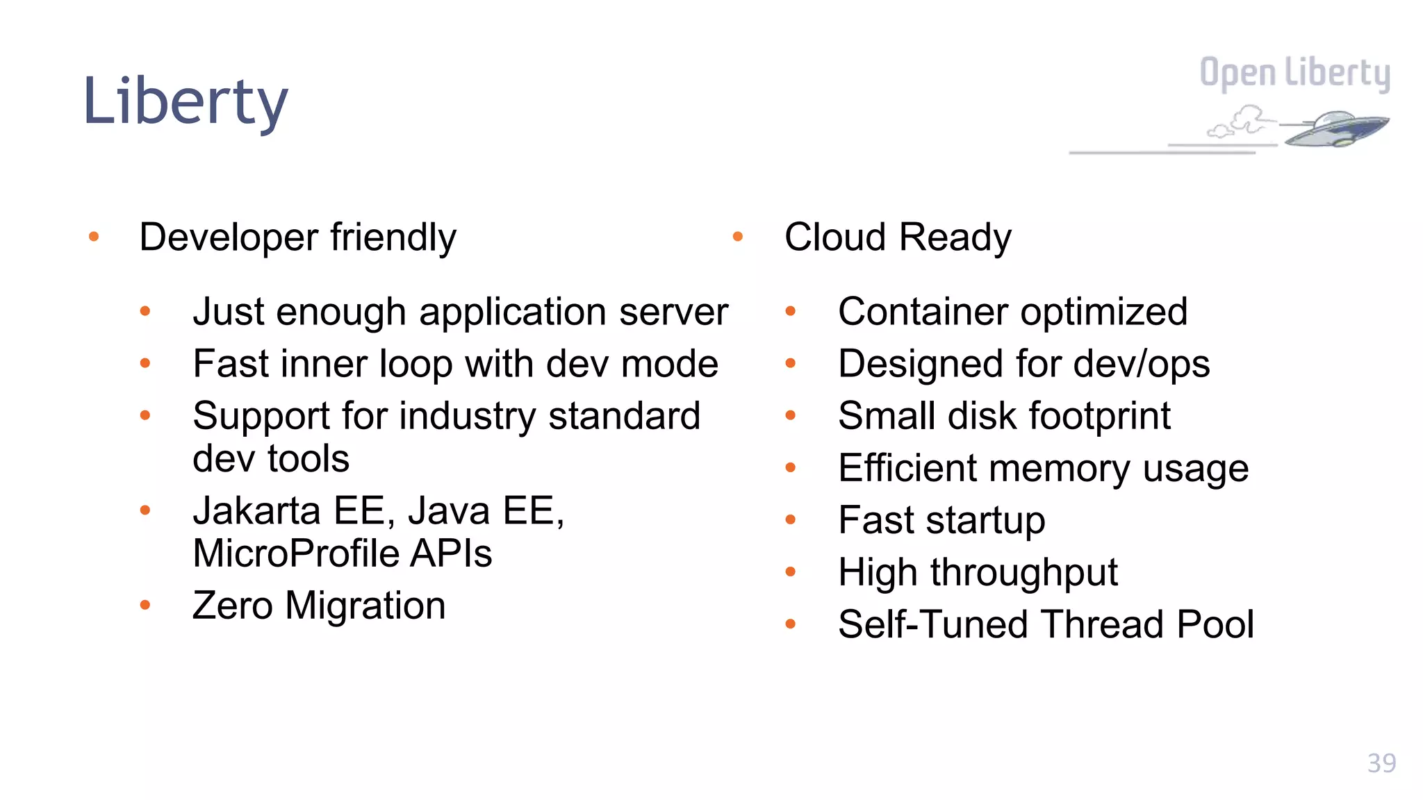 39
Liberty
• Developer friendly
• Just enough application server
• Fast inner loop with dev mode
• Support for industry standard
dev tools
• Jakarta EE, Java EE,
MicroProfile APIs
• Zero Migration
• Cloud Ready
• Container optimized
• Designed for dev/ops
• Small disk footprint
• Efficient memory usage
• Fast startup
• High throughput
• Self-Tuned Thread Pool
 