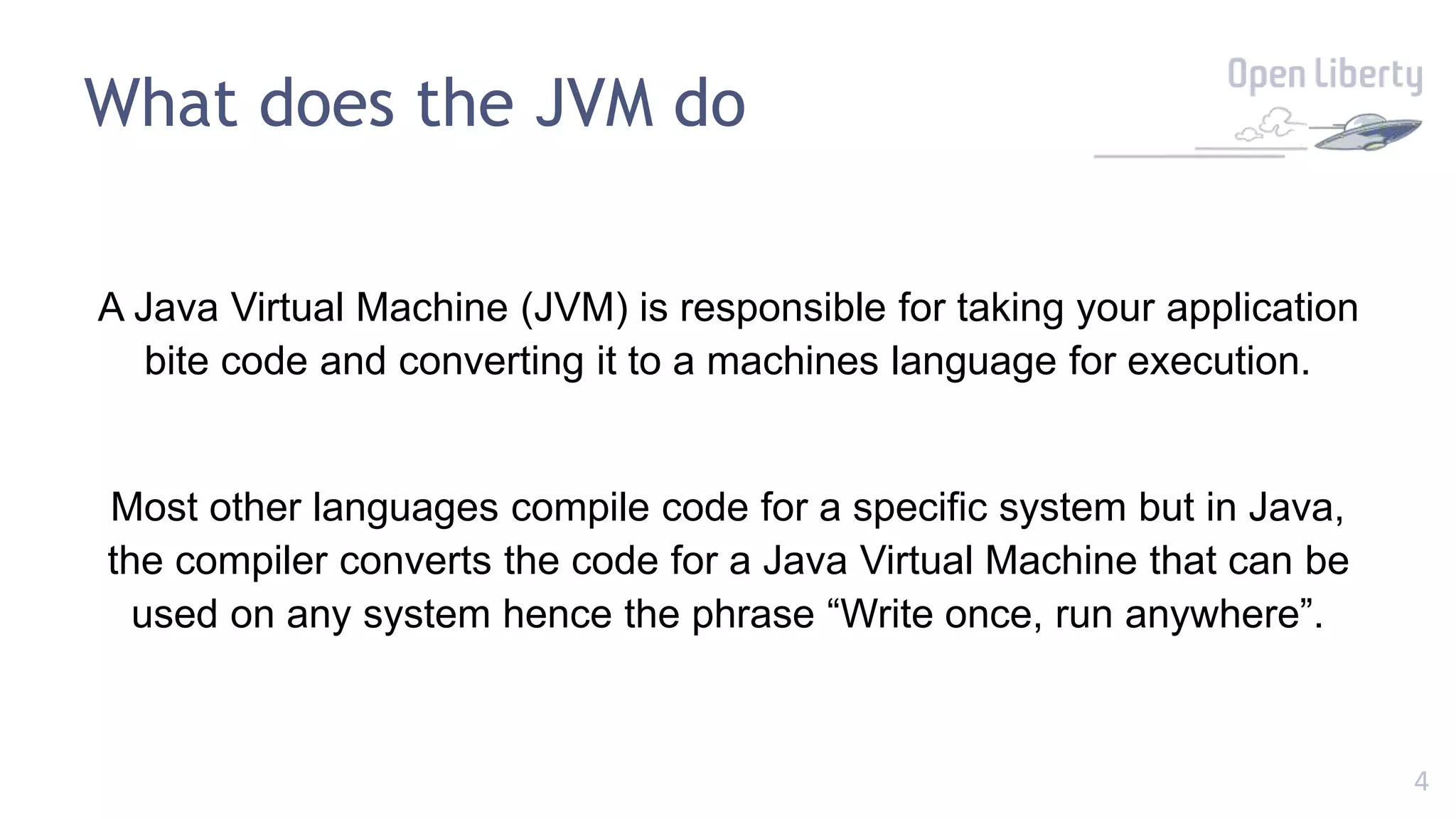 4
What does the JVM do
A Java Virtual Machine (JVM) is responsible for taking your application
bite code and converting it to a machines language for execution.
Most other languages compile code for a specific system but in Java,
the compiler converts the code for a Java Virtual Machine that can be
used on any system hence the phrase “Write once, run anywhere”.
 