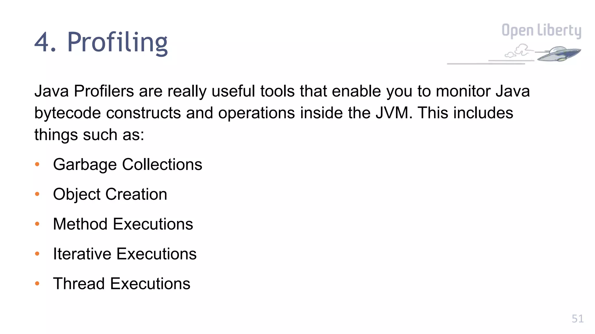 51
4. Profiling
Java Profilers are really useful tools that enable you to monitor Java
bytecode constructs and operations inside the JVM. This includes
things such as:
• Garbage Collections
• Object Creation
• Method Executions
• Iterative Executions
• Thread Executions
 