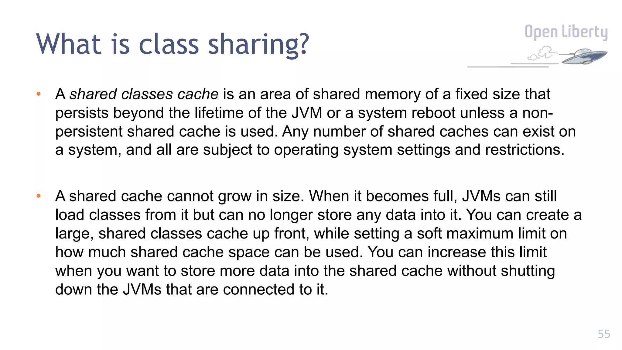 55
• A shared classes cache is an area of shared memory of a fixed size that
persists beyond the lifetime of the JVM or a system reboot unless a non-
persistent shared cache is used. Any number of shared caches can exist on
a system, and all are subject to operating system settings and restrictions.
• A shared cache cannot grow in size. When it becomes full, JVMs can still
load classes from it but can no longer store any data into it. You can create a
large, shared classes cache up front, while setting a soft maximum limit on
how much shared cache space can be used. You can increase this limit
when you want to store more data into the shared cache without shutting
down the JVMs that are connected to it.
What is class sharing?
 
