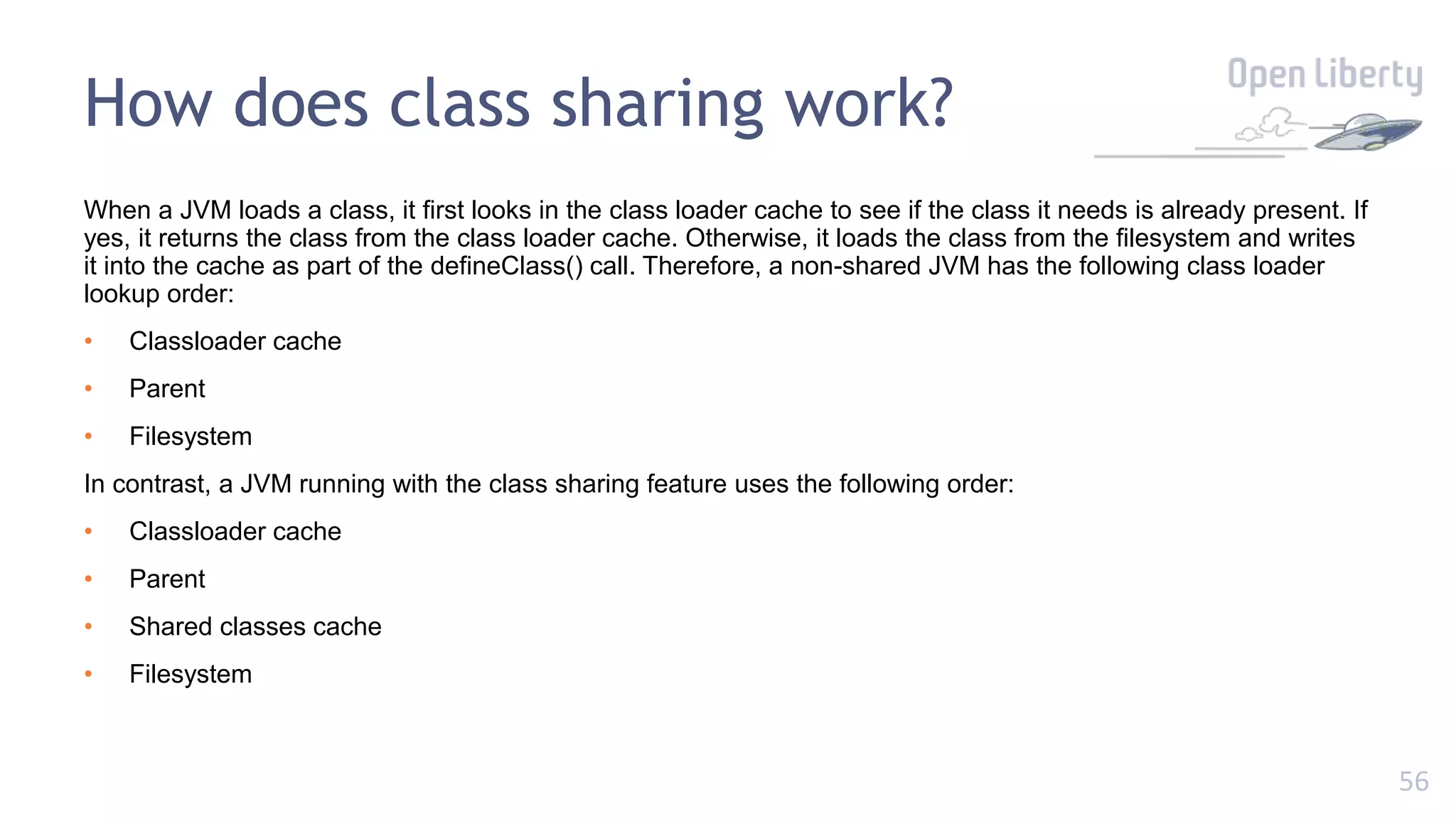 56
When a JVM loads a class, it first looks in the class loader cache to see if the class it needs is already present. If
yes, it returns the class from the class loader cache. Otherwise, it loads the class from the filesystem and writes
it into the cache as part of the defineClass() call. Therefore, a non-shared JVM has the following class loader
lookup order:
• Classloader cache
• Parent
• Filesystem
In contrast, a JVM running with the class sharing feature uses the following order:
• Classloader cache
• Parent
• Shared classes cache
• Filesystem
How does class sharing work?
 