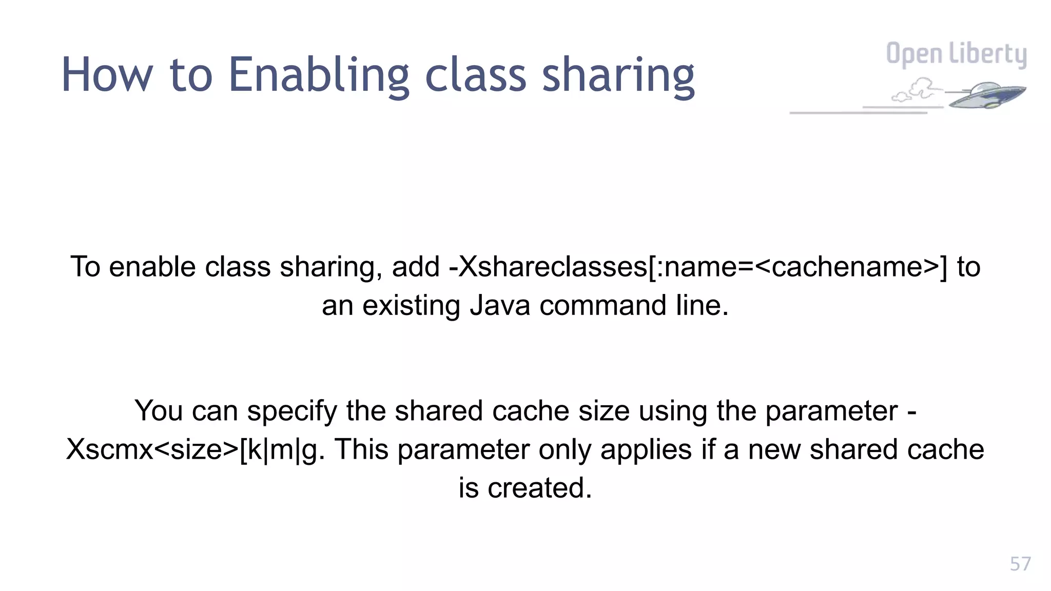 57
To enable class sharing, add -Xshareclasses[:name=<cachename>] to
an existing Java command line.
You can specify the shared cache size using the parameter -
Xscmx<size>[k|m|g. This parameter only applies if a new shared cache
is created.
How to Enabling class sharing
 