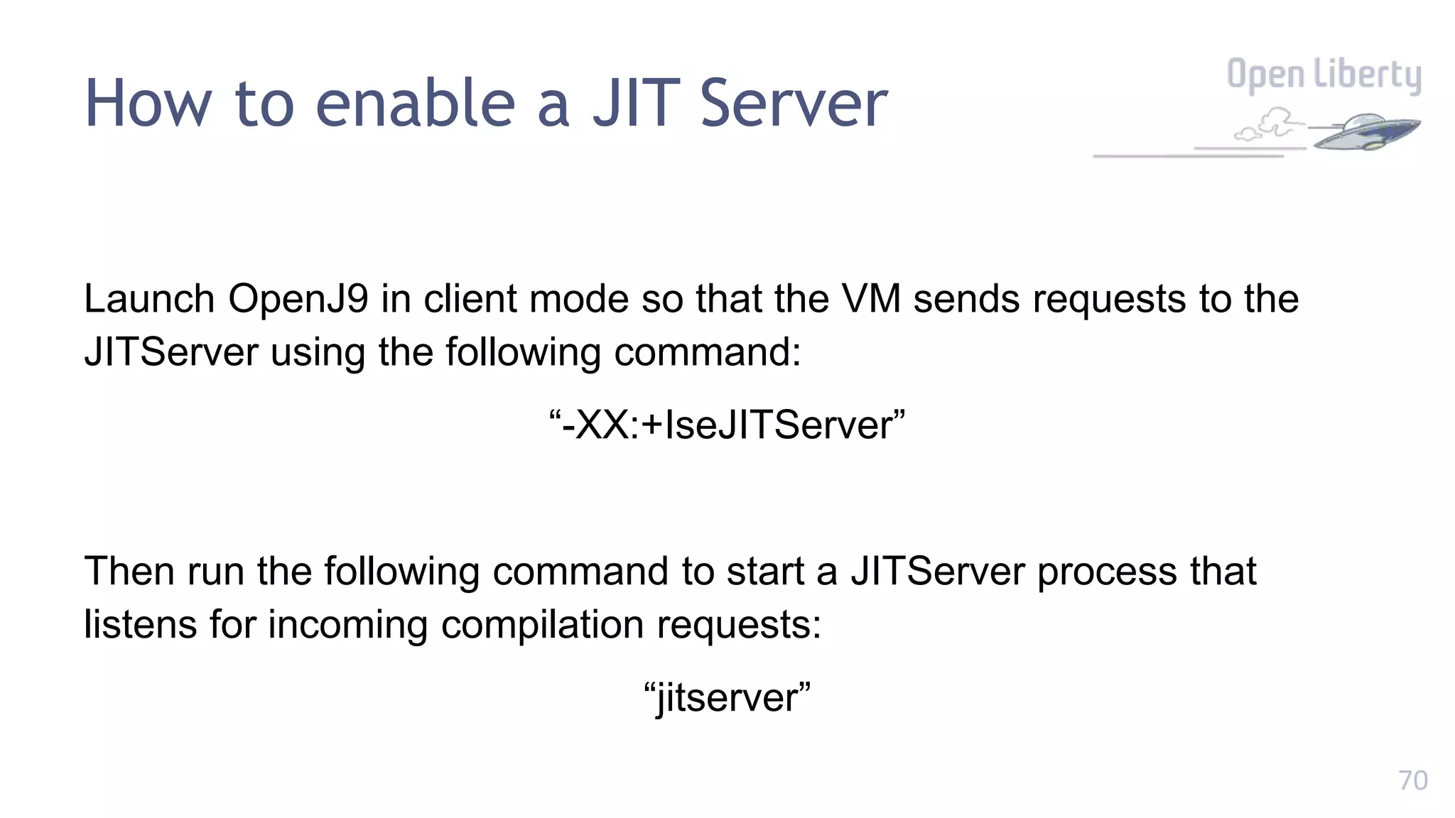 70
How to enable a JIT Server
Launch OpenJ9 in client mode so that the VM sends requests to the
JITServer using the following command:
“-XX:+IseJITServer”
Then run the following command to start a JITServer process that
listens for incoming compilation requests:
“jitserver”
 