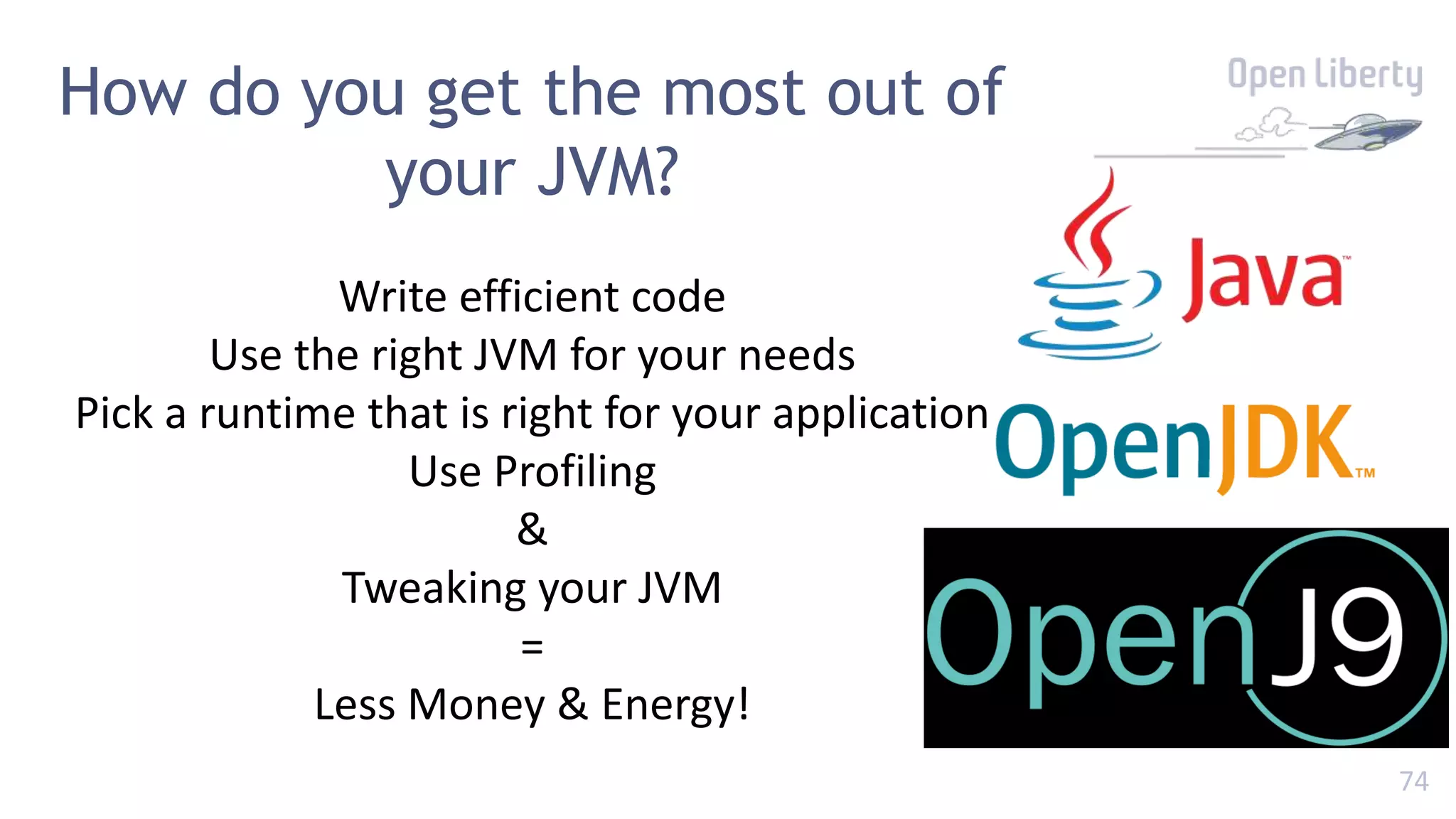 74
How do you get the most out of
your JVM?
Write efficient code
Use the right JVM for your needs
Pick a runtime that is right for your application
Use Profiling
&
Tweaking your JVM
=
Less Money & Energy!
 