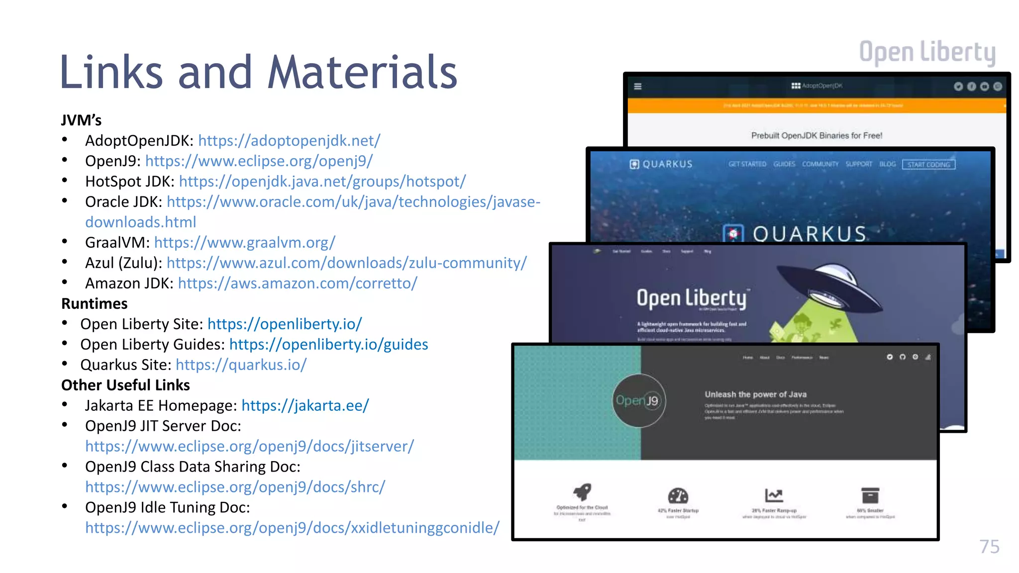 75
Links and Materials
JVM’s
• AdoptOpenJDK: https://adoptopenjdk.net/
• OpenJ9: https://www.eclipse.org/openj9/
• HotSpot JDK: https://openjdk.java.net/groups/hotspot/
• Oracle JDK: https://www.oracle.com/uk/java/technologies/javase-
downloads.html
• GraalVM: https://www.graalvm.org/
• Azul (Zulu): https://www.azul.com/downloads/zulu-community/
• Amazon JDK: https://aws.amazon.com/corretto/
Runtimes
• Open Liberty Site: https://openliberty.io/
• Open Liberty Guides: https://openliberty.io/guides
• Quarkus Site: https://quarkus.io/
Other Useful Links
• Jakarta EE Homepage: https://jakarta.ee/
• OpenJ9 JIT Server Doc:
https://www.eclipse.org/openj9/docs/jitserver/
• OpenJ9 Class Data Sharing Doc:
https://www.eclipse.org/openj9/docs/shrc/
• OpenJ9 Idle Tuning Doc:
https://www.eclipse.org/openj9/docs/xxidletuninggconidle/
 