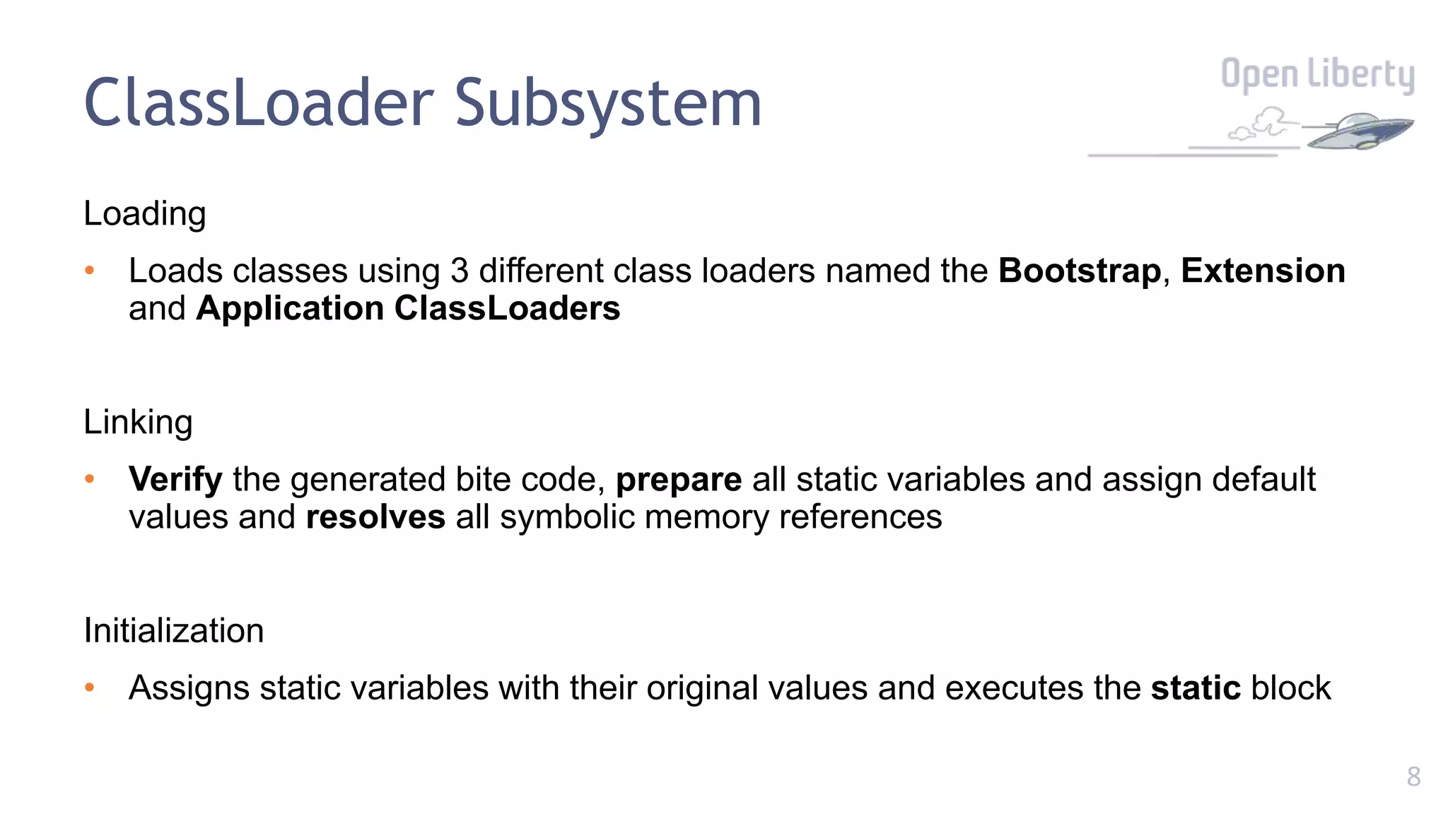 8
ClassLoader Subsystem
Loading
• Loads classes using 3 different class loaders named the Bootstrap, Extension
and Application ClassLoaders
Linking
• Verify the generated bite code, prepare all static variables and assign default
values and resolves all symbolic memory references
Initialization
• Assigns static variables with their original values and executes the static block
 