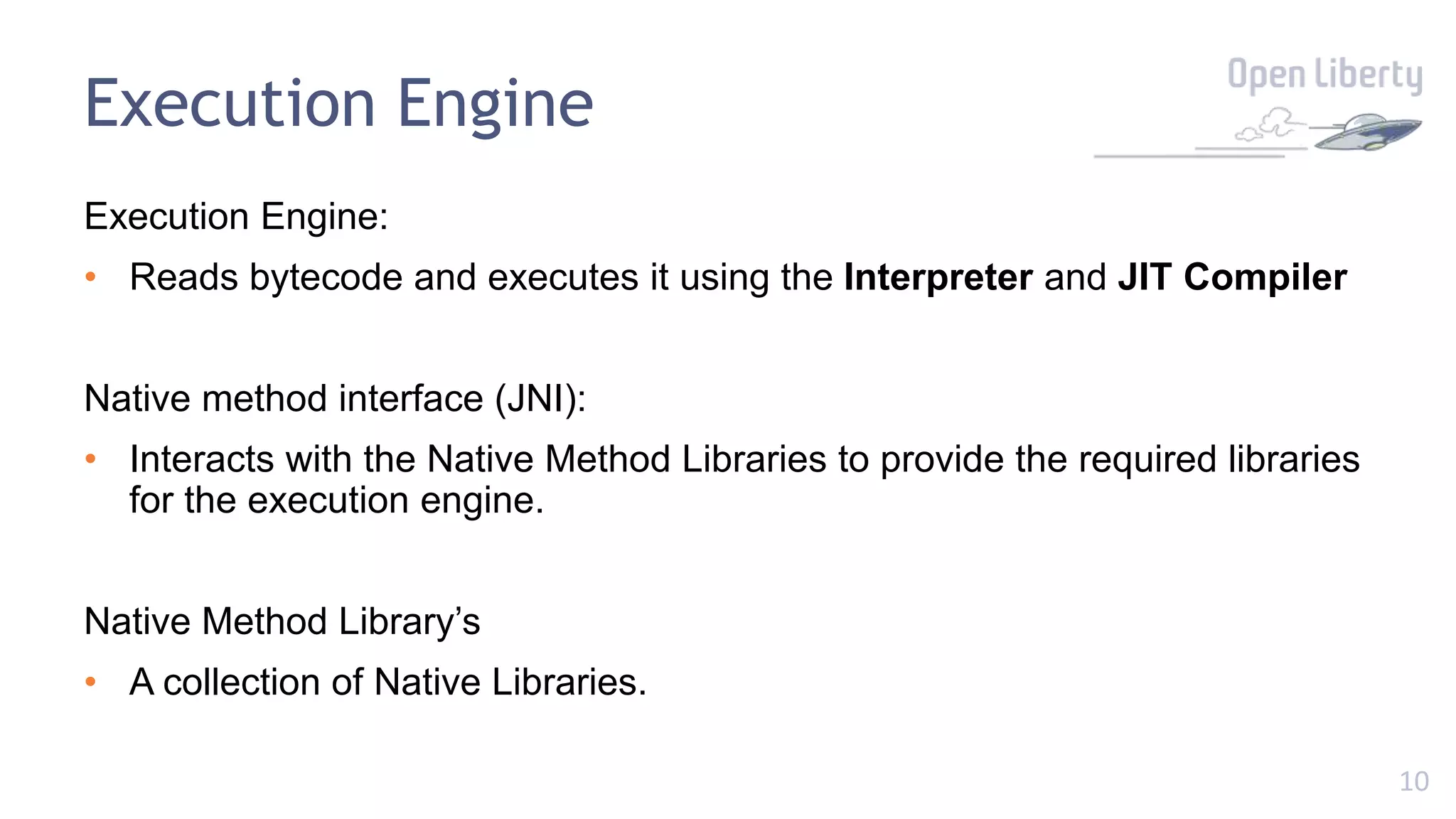 10
Execution Engine
Execution Engine:
• Reads bytecode and executes it using the Interpreter and JIT Compiler
Native method interface (JNI):
• Interacts with the Native Method Libraries to provide the required libraries
for the execution engine.
Native Method Library’s
• A collection of Native Libraries.
 