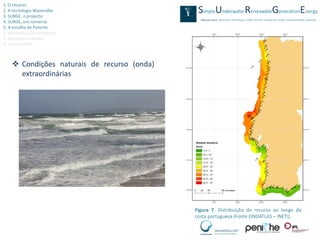 1. O recurso
2. A tecnologia Waveroller
3. SURGE, o projecto
4. SURGE, em números
5. A escolha de Peniche
6. Monitorização ambiental
7. Resultados obtidos
8. Video SURGE



     Condições naturais de recurso (onda)
      extraordinárias




                                             Figura 7. Distribuição do recurso ao longo da
                                             costa portuguesa (Fonte ONDATLAS – INETI).
 