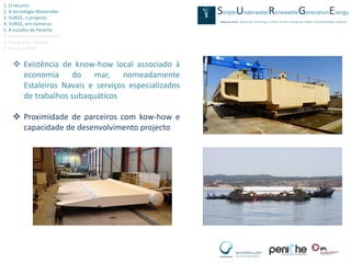 1. O recurso
2. A tecnologia Waveroller
3. SURGE, o projecto
4. SURGE, em números
5. A escolha de Peniche
6. Monitorização ambiental
7. Resultados obtidos
8. Video SURGE


     Existência de know-how local associado à
      economia do mar, nomeadamente
      Estaleiros Navais e serviços especializados
      de trabalhos subaquáticos

     Proximidade de parceiros com kow-how e
      capacidade de desenvolvimento projecto
 