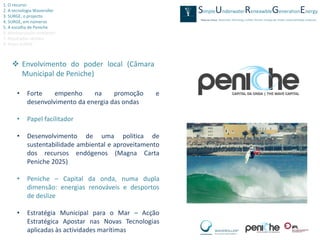 1. O recurso
2. A tecnologia Waveroller
3. SURGE, o projecto
4. SURGE, em números
5. A escolha de Peniche
6. Monitorização ambiental
7. Resultados obtidos
8. Video SURGE



     Envolvimento do poder local (Câmara
      Municipal de Peniche)

      •    Forte    empenho     na     promoção     e
           desenvolvimento da energia das ondas

      •    Papel facilitador

      •    Desenvolvimento de uma politica de
           sustentabilidade ambiental e aproveitamento
           dos recursos endógenos (Magna Carta
           Peniche 2025)

      •    Peniche – Capital da onda, numa dupla
           dimensão: energias renováveis e desportos
           de deslize

      •    Estratégia Municipal para o Mar – Acção
           Estratégica Apostar nas Novas Tecnologias
           aplicadas às actividades marítimas
 