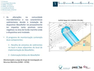 1. O recurso
2. A tecnologia Waveroller
3. SURGE, o projecto
4. SURGE, em números
5. A escolha de Peniche
6. Monitorização ambiental
7. Resultados obtidos
8. Video SURGE


    •    As     alterações       na    comunidade
         macrobentónica e nas características
         sedimentares devido à instalação do
         dispositivo WaveRoller irá provavelmente
         ter impactos tanto positivos como
         negativos na área do fundo marinho onde
         o dispositivo será instalado.

    •    O programa de monitorização contempla
         duas componentes:

            1 - Recolha de amostras de sedimentos
            no local e áreas adjacentes do local de
            implementação do WaveRoller.

            2 - Colonização biótica do WaveRoller

    Monitorização a cargo do Grupo de Investigação em
    Recursos Marinhos (GIRM – ESTM)
 