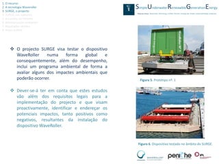 1. O recurso
2. A tecnologia Waveroller
3. SURGE, o projecto
4. SURGE, em números
5. A escolha de Peniche
6. Monitorização ambiental
7. Resultados obtidos
8. Video SURGE




      O projecto SURGE visa testar o dispositivo
       WaveRoller     numa    forma    global   e
       consequentemente, além do desempenho,
       inclui um programa ambiental de forma a
       avaliar alguns dos impactes ambientais que
       poderão ocorrer.                              Figura 5. Protótipo nº. 1

      Dever-se-á ter em conta que estes estudos
       vão além dos requisitos legais para a
       implementação do projecto e que visam
       proactivamente, identificar e endereçar os
       potenciais impactos, tanto positivos como
       negativos, resultantes da instalação do
       dispositivo WaveRoller.


                                                    Figura 6. Dispositivo testado no âmbito do SURGE.
 