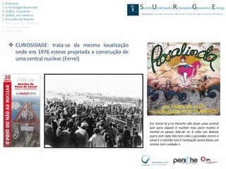1. O recurso
2. A tecnologia Waveroller
3. SURGE, o projecto
4. SURGE, em números
5. A escolha de Peniche
6. Monitorização ambiental
7. Resultados obtidos
8. Video SURGE



     CURIOSIDADE: trata-se da mesma localização
      onde em 1976 esteve projetada a construção de
      uma central nuclear (Ferrel)




                                                      Em Ferrel lá p´ra Peniche vão fazer uma central
                                                      que para alguns é nuclear mas para muitos é
                                                      mortal os peixes hão-de vir à mão um doente
                                                      outro sem vida não tem vida o pescador morre o
                                                      sável e o salmão isto é civilização assim falou um
                                                      senhor tem cuidado.»
 