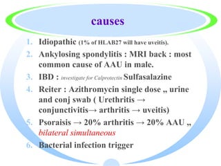 causes
1. Idiopathic (1% of HLAB27 will have uveitis).
2. Ankylosing spondylitis : MRI back : most
common cause of AAU in male.
3. IBD : investigate for Calprotectin Sulfasalazine
4. Reiter : Azithromycin single dose ,, urine
and conj swab ( Urethritis →
conjunctivitis→ arthritis → uveitis)
5. Psoraisis → 20% arthritis → 20% AAU ,,
bilateral simultaneous
6. Bacterial infection trigger
 