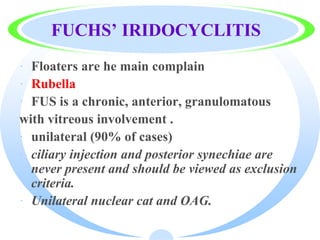 FUCHS’ IRIDOCYCLITIS
· Floaters are he main complain
· Rubella
· FUS is a chronic, anterior, granulomatous
with vitreous involvement .
· unilateral (90% of cases)
· ciliary injection and posterior synechiae are
never present and should be viewed as exclusion
criteria.
· Unilateral nuclear cat and OAG.
 