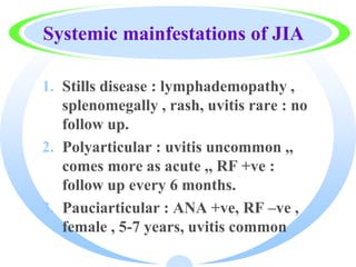 Systemic mainfestations of JIA
1. Stills disease : lymphademopathy ,
splenomegally , rash, uvitis rare : no
follow up.
2. Polyarticular : uvitis uncommon ,,
comes more as acute ,, RF +ve :
follow up every 6 months.
3. Pauciarticular : ANA +ve, RF –ve ,
female , 5-7 years, uvitis common
 