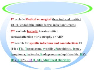 · 1st exclude Medical or surgical (lens induced uveitis /
UGH / endophthalmitis/ fungal infection/ Drugs)
· 2nd exclude herpetic keratouveitis :
corneal affection + iris atrophy or ARN
· 3rd search for specific infections and non infections 
(14) : TB , Toxoplasma, syphilis , Sarcoidosis , lyme ,
lymphoma, leukemia, Endogenous endophthamitis, HSV,
HIV, HCV, , VKH , SO, Multifocal choriditis
 