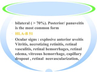 · bilateral ( > 70%). Posterior/ panuveitis
is the most common form
· HLA-B 51
· Ocular signs : explosive anterior uveitis
Vitritis, necrotizing retinitis, retinal
vasculitis, retinal hemorrhages, retinal
edema, vitreous hemorrhage, capillary
dropout , retinal neovascularization,
 