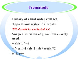 Trematode
· History of canal water contact
· Topical and systemic steroids
· TB should be excluded 1st
· Surgical excision of granuloma rarely
used.
· ± shistofast
· ± Verm-1 tab 1 tab / week *2
· ± Ca++
 