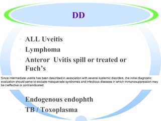 DD
· ALL Uveitis
· Lymphoma
· Anteror Uvitis spill or treated or
Fuch’s
· Endogenous endophth
· TB / Toxoplasma
 