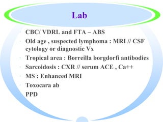 Lab
· CBC/ VDRL and FTA – ABS
· Old age , suspected lymphoma : MRI // CSF
cytology or diagnostic Vx
· Tropical area : Borreilla borgdorfi antibodies
· Sarcoidosis : CXR // serum ACE , Ca++
· MS : Enhanced MRI
· Toxocara ab
· PPD
 