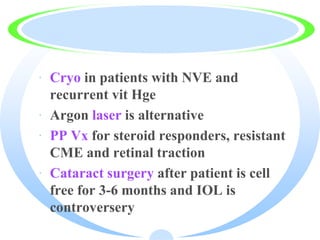 · Cryo in patients with NVE and
recurrent vit Hge
· Argon laser is alternative
· PP Vx for steroid responders, resistant
CME and retinal traction
· Cataract surgery after patient is cell
free for 3-6 months and IOL is
controversery
 