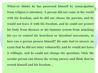 · Whoever thinks he has possessed himself by emancipation
from religion is mistaken. A person did not come to the world
with his freedom, and he did not choose his parents, and he
would not leave it with his freedom, and he could not protect
his body from diseases or his immune system from attacking
his eye or control his heartbeat or intestinal movements, so
how can a person possess himself? He only had to answer an
exam that he did not enter voluntarily, and he would not leave
it willingly, and he could not change the questions. Only the
secular person can choose the wrong answer and think that he
owned himself and his freedom ..
 