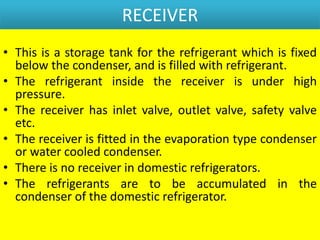 RECEIVER
• This is a storage tank for the refrigerant which is fixed
below the condenser, and is filled with refrigerant.
• The refrigerant inside the receiver is under high
pressure.
• The receiver has inlet valve, outlet valve, safety valve
etc.
• The receiver is fitted in the evaporation type condenser
or water cooled condenser.
• There is no receiver in domestic refrigerators.
• The refrigerants are to be accumulated in the
condenser of the domestic refrigerator.
 