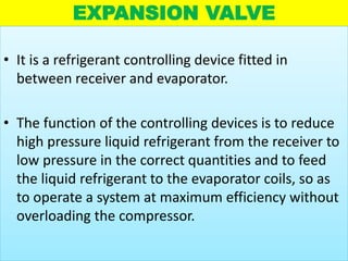 EXPANSION VALVE
• It is a refrigerant controlling device fitted in
between receiver and evaporator.
• The function of the controlling devices is to reduce
high pressure liquid refrigerant from the receiver to
low pressure in the correct quantities and to feed
the liquid refrigerant to the evaporator coils, so as
to operate a system at maximum efficiency without
overloading the compressor.
 