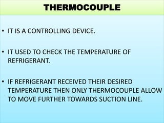 THERMOCOUPLE
• IT IS A CONTROLLING DEVICE.
• IT USED TO CHECK THE TEMPERATURE OF
REFRIGERANT.
• IF REFRIGERANT RECEIVED THEIR DESIRED
TEMPERATURE THEN ONLY THERMOCOUPLE ALLOW
TO MOVE FURTHER TOWARDS SUCTION LINE.
 