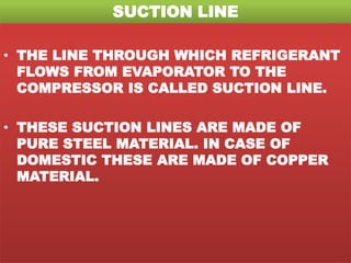 SUCTION LINE
• THE LINE THROUGH WHICH REFRIGERANT
FLOWS FROM EVAPORATOR TO THE
COMPRESSOR IS CALLED SUCTION LINE.
• THESE SUCTION LINES ARE MADE OF
PURE STEEL MATERIAL. IN CASE OF
DOMESTIC THESE ARE MADE OF COPPER
MATERIAL.
 