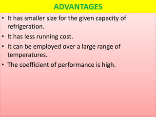 ADVANTAGES
• It has smaller size for the given capacity of
refrigeration.
• It has less running cost.
• It can be employed over a large range of
temperatures.
• The coefficient of performance is high.
 