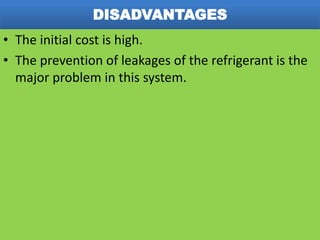 DISADVANTAGES
• The initial cost is high.
• The prevention of leakages of the refrigerant is the
major problem in this system.
 